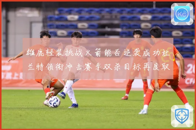 雄鹿轻装挑战火箭能否逆袭成功杜兰特领衔冲击赛季双杀目标再度取赛场复盘-深度解析