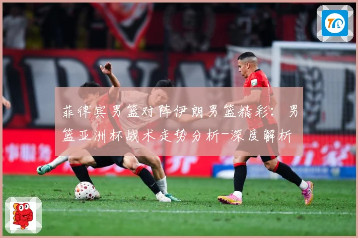 菲律宾男篮对阵伊朗男篮精彩：男篮亚洲杯战术走势分析-深度解析