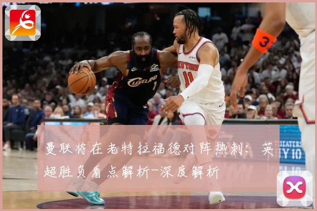 曼联将在老特拉福德对阵热刺：英超胜负看点解析-深度解析