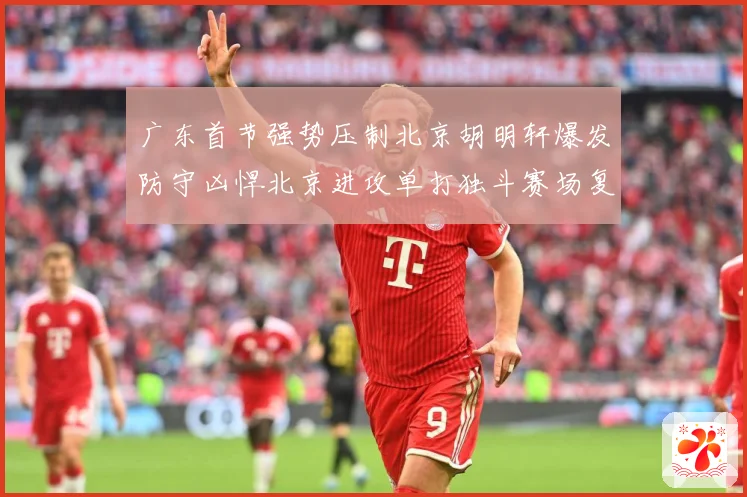 广东首节强势压制北京胡明轩爆发防守凶悍北京进攻单打独斗赛场复盘-深度解析