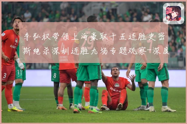李弘权带领上海豪取十五连胜史密斯绝杀深圳连胜九场专题观察-深度解析