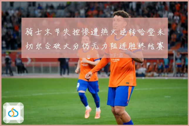 骑士末节失控惨遭热火逆转哈登米切尔合砍大分仍无力阻连胜终结赛场复盘-深度解析