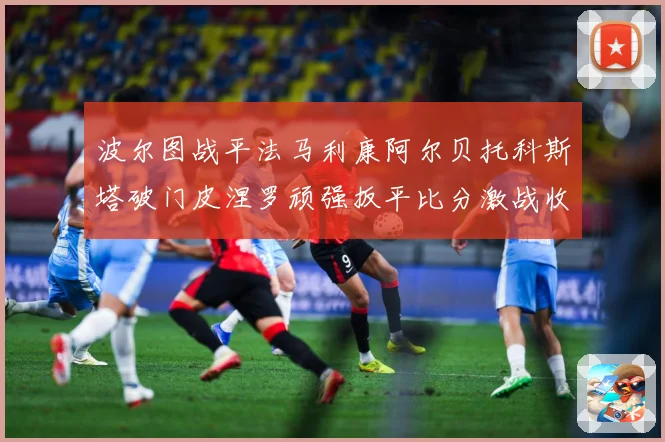 波尔图战平法马利康阿尔贝托科斯塔破门皮涅罗顽强扳平比分激战收专题观察-深度解析