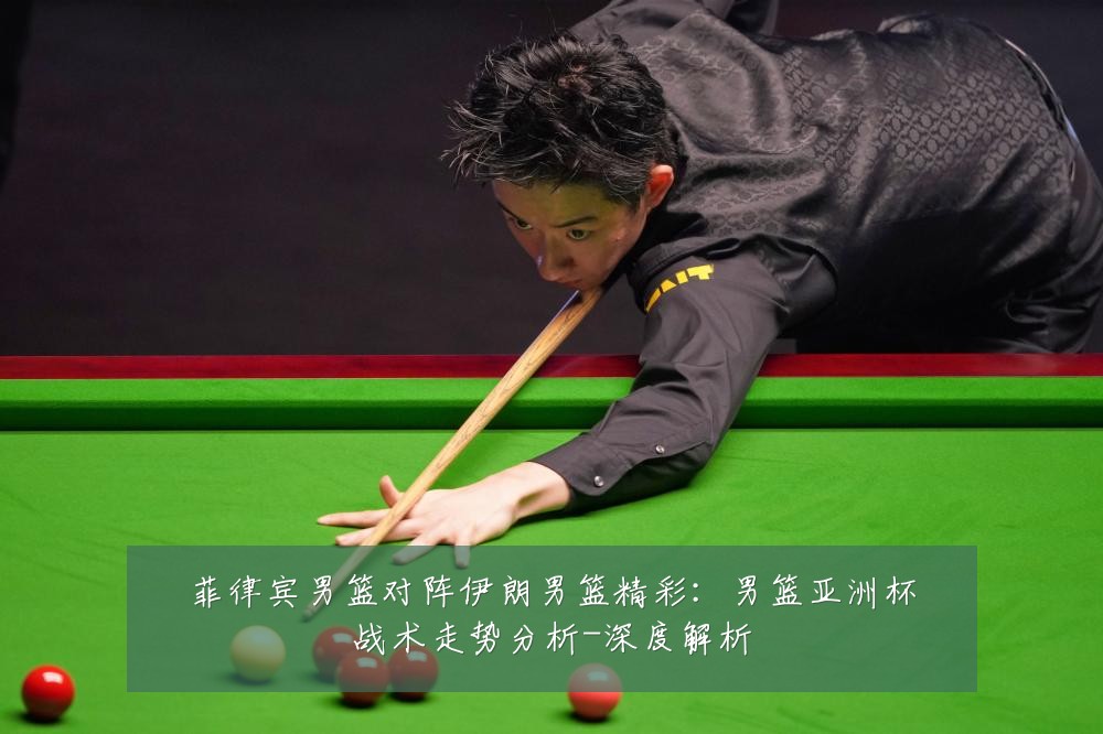 菲律宾男篮对阵伊朗男篮精彩：男篮亚洲杯战术走势分析-深度解析